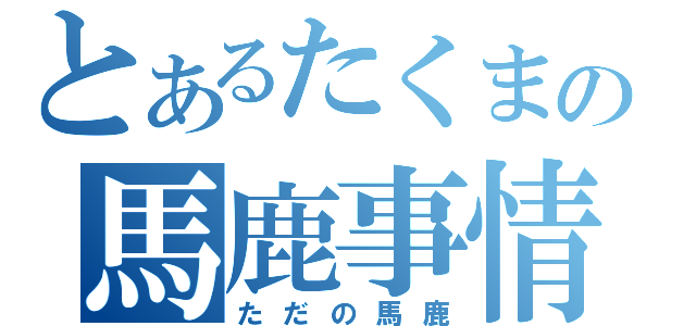 とあるたくまの馬鹿事情（ただの馬鹿）