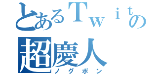 とあるＴｗｉｔｔｅｒの超慶人（ノグポン）