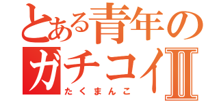 とある青年のガチコイバーⅡ（たくまんこ）