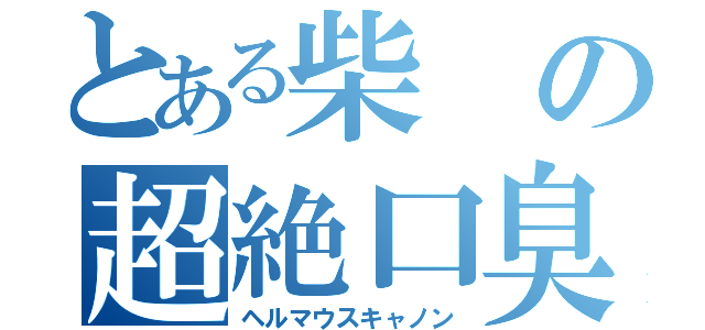 とある柴の超絶口臭（ヘルマウスキャノン）