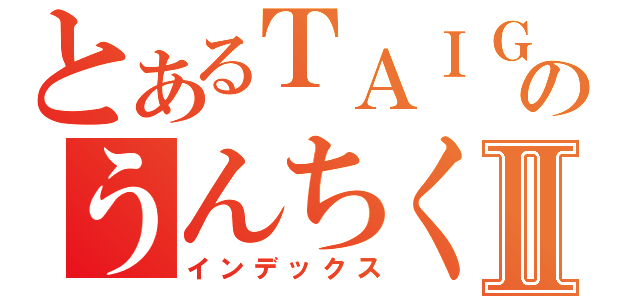 とあるＴＡＩＧＡのうんちくⅡ（インデックス）