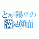 とある陽平の満足顔面（ドヤ？（⌒，＿ゝ⌒））