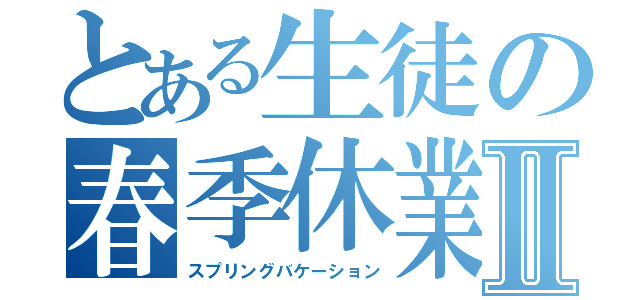 とある生徒の春季休業Ⅱ（スプリングバケーション）