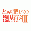 とある肥Ｐの維基百科Ⅱ（陷ンデ家橙ス）