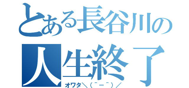 とある長谷川の人生終了宣言（オワタ＼（＾－＾）／）