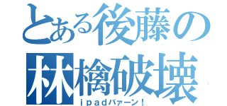 とある後藤の林檎破壊（ｉｐａｄバァーン！）