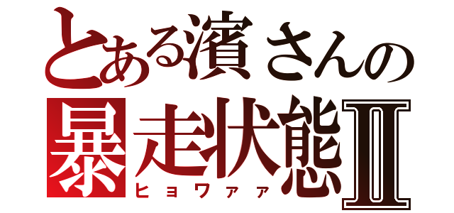 とある濱さんの暴走状態Ⅱ（ヒョワァァ）