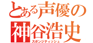 とある声優の神谷浩史（スポンジティッシュ）