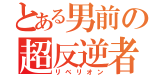 とある男前の超反逆者（リベリオン）