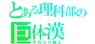 とある理科部の巨体漢（平均９０越え）