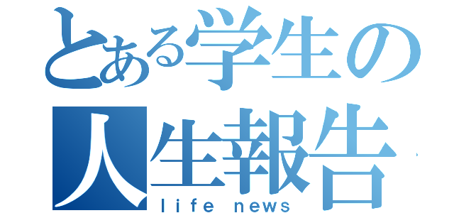 とある学生の人生報告（ｌｉｆｅ ｎｅｗｓ）