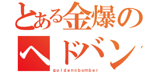 とある金爆のヘドバン（ｇｏｌｄｅｎ☆ｂｏｍｂｅｒ）