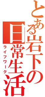 とある岩下の日常生活（ライフワーク）