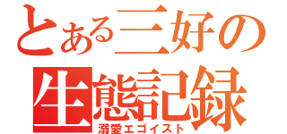 とある三好の生態記録（溺愛エゴイスト）