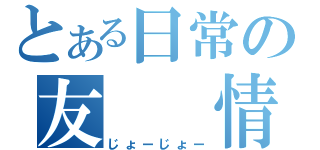 とある日常の友　　情（じょーじょー）