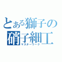 とある獅子の硝子細工（マスターワーク）