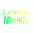 とある浪人生の合格報告（ヤッター！ヤッタヨ！）