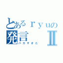 とあるｒｙｕの発言Ⅱ（バカすぎた）