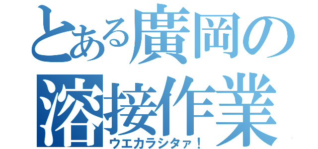 とある廣岡の溶接作業（ウエカラシタァ！）