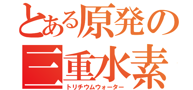 とある原発の三重水素水（トリチウムウォーター）