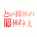 とある裸族の関係ねぇ（ピーーーヤ）