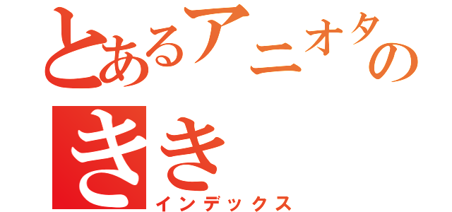 とあるアニオタのきき（インデックス）