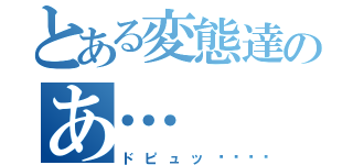 とある変態達のあ…（ドピュッ💓）