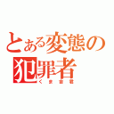 とある変態の犯罪者（くま吉君）