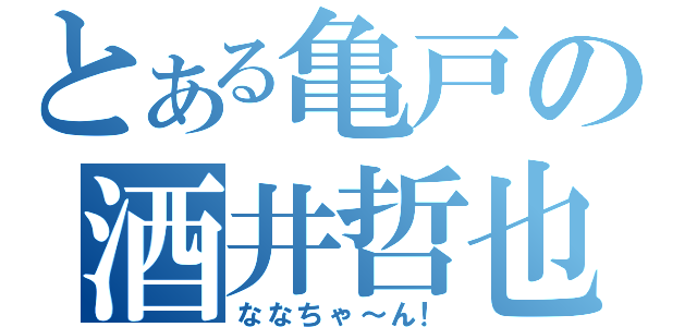 とある亀戸の酒井哲也（ななちゃ～ん！）