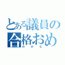 とある議員の合格おめでとう。（ののむ）