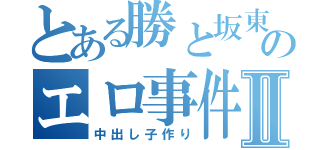 とある勝と坂東のエロ事件Ⅱ（中出し子作り）