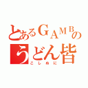 とあるＧＡＭＢＯＬのうどん皆伝（こしぬに）