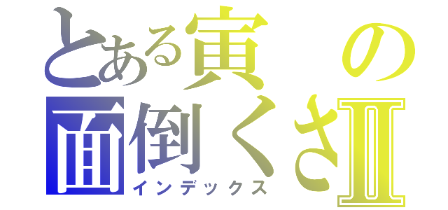 とある寅の面倒くさい一日Ⅱ（インデックス）