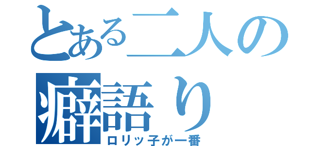 とある二人の癖語り（ロリッ子が一番）