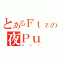 とあるＦｔｚの夜Ｐｕ（Ｇｏｒ）