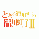 とある清川虹子の清川虹子Ⅱ（虹子）