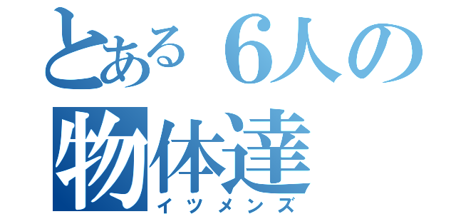 とある６人の物体達（イツメンズ）