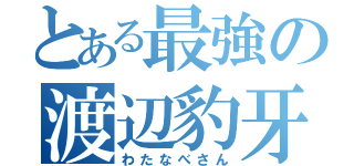 とある最強の渡辺豹牙（わたなべさん）