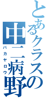 とあるクラスの中二病野郎（バカヤロウ）