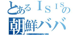 とあるＩＳＩＳ 処刑動画もの朝鮮ババア ムチャクチャあばれ（ＩＳＩＳ李海珍無茶苦茶苦情森川亮出澤剛 稲垣あゆみネイバー金子知美）