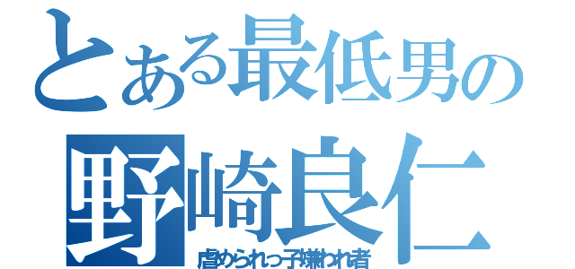 とある最低男の野崎良仁（虐められっ子嫌われ者）