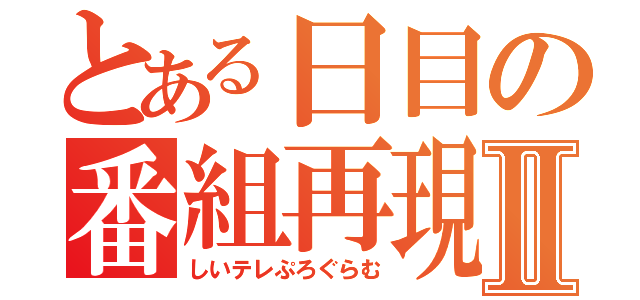 とある日目の番組再現Ⅱ（しいテレぷろぐらむ）