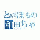 とあるほもの和田ちゃん（┌（┌＾ｏ＾）┐）