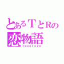 とあるＴとＲの恋物語（ＩｏｖｅＩｏｖｅ）