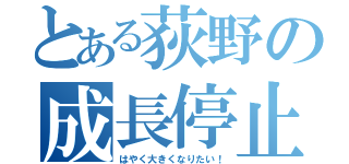 とある荻野の成長停止（はやく大きくなりたい！）