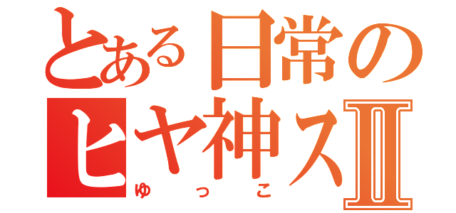 とある日常のヒヤ神スⅡ（ゆっこ）