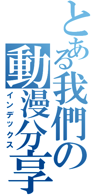 とある我們の動漫分享區Ⅱ（インデックス）