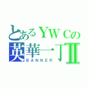 とあるＹＷＣの英華一丁Ⅱ（ＢＡＮＮＥＲ）