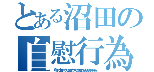 とある沼田の自慰行為（「柳沢ッ柳沢やなぎさわやなぎさわぁああああああ」）