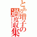 とある増子の過度収集（オタクダマシイ）